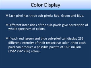 Color Display
Each pixel has three sub-pixels: Red, Green and Blue.

Different intensities of the sub-pixels give perception of
 whole spectrum of colors.

If each red ,green and blue sub-pixel can display 256
 different intensity of their respective color , then each
 pixel can produce a possible palette of 16.8 million
 (256*256*256) colors.
 