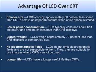 Advantage Of LCD Over CRT
•   Smaller size —LCDs occupy approximately 60 percent less space
    than CRT displays an important feature when office space is limited.

•   Lower power consumption—LCDs typically consume about half
    the power and emit much less heat than CRT displays.

•   Lighter weight —LCDs weigh approximately 70 percent less than
    CRT displays of comparable size.

•   No electromagnetic fields —LCDs do not emit electromagnetic
    fields and are not susceptible to them. Thus, they are suitable for
    use in areas where CRTs cannot be used.

•   Longer life —LCDs have a longer useful life than CRTs.
 