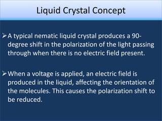 Liquid Crystal Concept

A typical nematic liquid crystal produces a 90-
 degree shift in the polarization of the light passing
 through when there is no electric field present.

When a voltage is applied, an electric field is
 produced in the liquid, affecting the orientation of
 the molecules. This causes the polarization shift to
 be reduced.
 