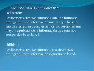 LICENCIAS CREATIVE COMMONS: Definición: Las licencias creative commons son una forma de proteger nuestra información una vez que ha sido subida a la red, es decir, estas nos proporcionan una mayor seguridad de la información que estamos compartiendo en la red. Utilidad: Las licencias creative commons nos sirven para proteger nuestra información expuesta en la red.