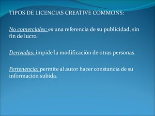 TIPOS DE LICENCIAS CREATIVE COMMONS: No comerciales: es una referencia de su publicidad, sin fin de lucro. Derivadas: impide la modificación de otras personas. Pertenencia: permite al autor hacer constancia de su información subida.