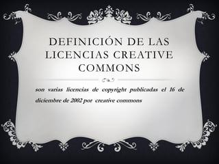 DEFINICIÓN DE LAS
   LICENCIAS CREATIVE
        COMMONS
son varias licencias de copyright publicadas el 16 de
diciembre de 2002 por creative commons
 