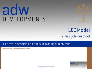 LIFE CYCLE COSTING FOR BREEAM 2011 REQUIREMENTS
Man 05 Life Cycle Costing and Service Life Planning




                                                      Copyright 2011 ADW Developments Ltd
 