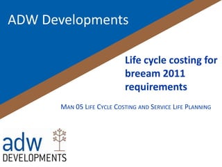 ADW Developments

                            Life cycle costing for
                            breeam 2011
                            requirements
       MAN 05 LIFE CYCLE COSTING AND SERVICE LIFE PLANNING
 