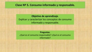 Clase Nº 5. Consumo informado y responsable.
Objetivo de aprendizaje.
Explicar y caracterizar los conceptos de consumo
informado y responsable.
Preguntas.
¿Qué es el consumo responsable? ¿Qué es el consumo
informado?
 