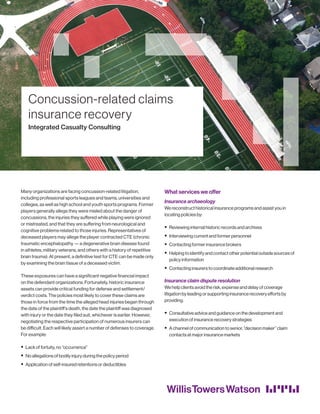 Many organizations are facing concussion-related litigation,
including professional sports leagues and teams, universities and
colleges, as well as high school and youth sports programs. Former
players generally allege they were misled about the danger of
concussions, the injuries they suffered while playing were ignored
or mistreated, and that they are suffering from neurological and
cognitive problems related to those injuries. Representatives of
deceased players may allege the player contracted CTE (chronic
traumatic encephalopathy — a degenerative brain disease found
in athletes, military veterans, and others with a history of repetitive
brain trauma). At present, a definitive test for CTE can be made only
by examining the brain tissue of a deceased victim.
These exposures can have a significant negative financial impact
on the defendant organizations. Fortunately, historic insurance
assets can provide critical funding for defense and settlement/
verdict costs. The policies most likely to cover these claims are
those in force from the time the alleged head injuries began through
the date of the plaintiff’s death, the date the plaintiff was diagnosed
with injury or the date they filed suit, whichever is earlier. However,
negotiating the respective participation of numerous insurers can
be difficult. Each will likely assert a number of defenses to coverage.
For example:
ƒƒ Lack of fortuity, no “occurrence”
ƒƒ No allegations of bodily injury during the policy period
ƒƒ Application of self-insured retentions or deductibles
What services we offer
Insurance archaeology
We reconstruct historical insurance programs and assist you in
locating policies by:
ƒƒ Reviewing internal historic records and archives
ƒƒ Interviewing current and former personnel
ƒƒ Contacting former insurance brokers
ƒƒ Helping to identify and contact other potential outside sources of
policy information
ƒƒ Contacting insurers to coordinate additional research
Insurance claim dispute resolution
We help clients avoid the risk, expense and delay of coverage
litigation by leading or supporting insurance recovery efforts by
providing:
ƒƒ Consultative advice and guidance on the development and
execution of insurance recovery strategies
ƒƒ A channel of communication to senior, “decision maker” claim
contacts at major insurance markets
Concussion-related claims
insurance recovery
Integrated Casualty Consulting
 