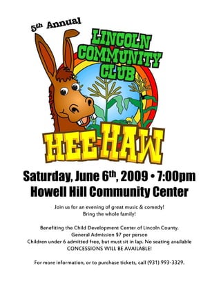 Saturday, June 6th, 2009 • 7:00pm
 Howell Hill Community Center
            Join us for an evening of great music & comedy!
                         Bring the whole family!

     Benefiting the Child Development Center of Lincoln County.
                  General Admission $7 per person
Children under 6 admitted free, but must sit in lap. No seating available
                 CONCESSIONS WILL BE AVAILABLE!

   For more information, or to purchase tickets, call (931) 993-3329.
 