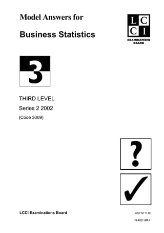 Model Answers for

Business Statistics




THIRD LEVEL
Series 2 2002
(Code 3009)




LCCI Examinations Board    ASP M 1140

                          >f0t@WJY2[2`EdEW4#
 