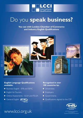 Do you speak business?
                   You can with London Chamber of Commerce
                        and Industry English Qualifications




English Language Qualifications           Recognised in over
available:                                100 countries by:
I   Business English - EFB and SEFIC      I   Universities
I   English for Tourism                   I   Employers
I   Online Assessments - ELSA and FELSA   I   Governments
I   General English                       I   Qualifications aligned to the CEF




www.lcci.org.uk                                                        LCCI International Qualifications
                                                                               are awarded by
                                                                     Education Development International
 
