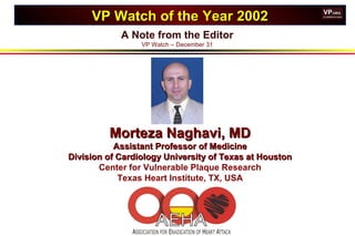 A Note from the Editor
VP Watch – December 31
VP Watch of the Year 2002VP Watch of the Year 2002
Morteza Naghavi, MDMorteza Naghavi, MD
Assistant Professor of MedicineAssistant Professor of Medicine
Division of Cardiology University of Texas at HoustonDivision of Cardiology University of Texas at Houston
Center for Vulnerable Plaque Research
Texas Heart Institute, TX, USA
 