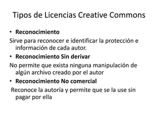 Tipos de Licencias CreativeCommonsReconocimiento Sirve para reconocer e identificar la protección e información de cada autor.Reconocimiento Sin derivar No permite que exista ninguna manipulación de algún archivo creado por el autorReconocimiento No comercial Reconoce la autoría y permite que se la use sin pagar por ella