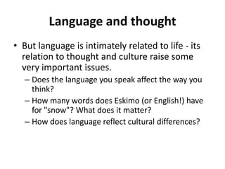 Language and thought
• But language is intimately related to life - its
relation to thought and culture raise some
very important issues.
– Does the language you speak affect the way you
think?
– How many words does Eskimo (or English!) have
for "snow"? What does it matter?
– How does language reflect cultural differences?
 