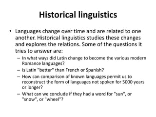 Historical linguistics
• Languages change over time and are related to one
another. Historical linguistics studies these changes
and explores the relations. Some of the questions it
tries to answer are:
– In what ways did Latin change to become the various modern
Romance languages?
– Is Latin "better" than French or Spanish?
– How can comparison of known languages permit us to
reconstruct the form of languages not spoken for 5000 years
or longer?
– What can we conclude if they had a word for "sun", or
"snow", or "wheel"?
 