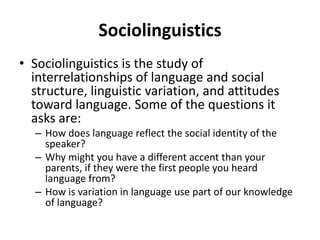 Sociolinguistics
• Sociolinguistics is the study of
interrelationships of language and social
structure, linguistic variation, and attitudes
toward language. Some of the questions it
asks are:
– How does language reflect the social identity of the
speaker?
– Why might you have a different accent than your
parents, if they were the first people you heard
language from?
– How is variation in language use part of our knowledge
of language?
 