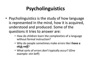 Psycholinguistics
• Psycholinguistics is the study of how language
is represented in the mind, how it is acquired,
understood and produced. Some of the
questions it tries to answer are:
• How do children learn the complexities of a language
without formal instruction?
• Why do people sometimes make errors like I have a
stick neff?
• What sorts of errors don't typically occur? (One
example: stin keff)
 