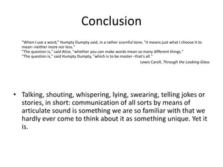 Conclusion
"When I use a word," Humpty Dumpty said, in a rather scornful tone, "it means just what I choose it to
mean--neither more nor less."
"The question is," said Alice, "whether you can make words mean so many different things."
"The question is," said Humpty Dumpty, "which is to be master--that's all."
Lewis Caroll, Through the Looking Glass
• Talking, shouting, whispering, lying, swearing, telling jokes or
stories, in short: communication of all sorts by means of
articulate sound is something we are so familiar with that we
hardly ever come to think about it as something unique. Yet it
is.
 