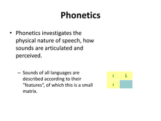 Phonetics
• Phonetics investigates the
physical nature of speech, how
sounds are articulated and
perceived.
– Sounds of all languages are
described according to their
"features“, of which this is a small
matrix.
alveolar velar
stop t k
fricative s
 