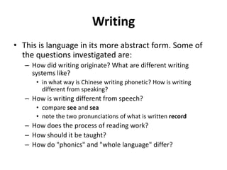 Writing
• This is language in its more abstract form. Some of
the questions investigated are:
– How did writing originate? What are different writing
systems like?
• in what way is Chinese writing phonetic? How is writing
different from speaking?
– How is writing different from speech?
• compare see and sea
• note the two pronunciations of what is written record
– How does the process of reading work?
– How should it be taught?
– How do "phonics" and "whole language" differ?
 
