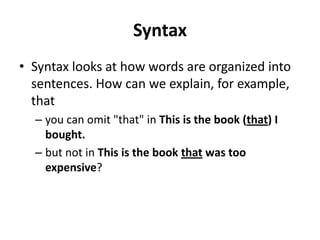 Syntax
• Syntax looks at how words are organized into
sentences. How can we explain, for example,
that
– you can omit "that" in This is the book (that) I
bought.
– but not in This is the book that was too
expensive?
 