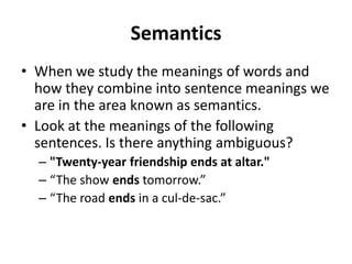 Semantics
• When we study the meanings of words and
how they combine into sentence meanings we
are in the area known as semantics.
• Look at the meanings of the following
sentences. Is there anything ambiguous?
– "Twenty-year friendship ends at altar."
– “The show ends tomorrow.”
– “The road ends in a cul-de-sac.”
 
