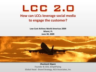 LCC 2.0
How can LCCs leverage social media 
    to engage the customer?

       Low Cost Airlines World Americas 2009
                      Miami, FL
                   June 30, 2009




                  Shashank Nigam
            Founder & CEO, SimpliFlying
  Global Head ‐ Brand Strategy, ACA Associates, Inc
 