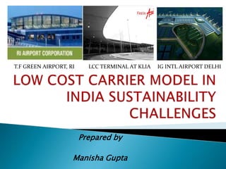 T.F GREEN AIRPORT, RI LCC TERMINAL AT KLIA IG INTL AIRPORT DELHI LOW COST CARRIER MODEL IN INDIA SUSTAINABILITY CHALLENGES Prepared by  Manisha Gupta 