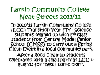 Larkin Community College
  Neat Streets 2011/12
 In 2010/11 Larkin Community College
 {LCC} Transition Year {TY} Science
   students teamed up with 5th class
 students from Central Model Senior
 School {CMSS} to carry out a Spring
Clean Event in a local community park.
    After a good clean-up students
celebrated with a small party at LCC &
     awards for “best litter-picker”.
 