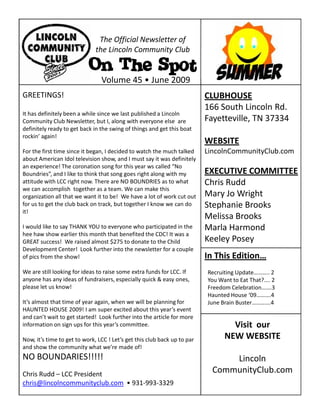 The Official Newsletter of
                              the Lincoln Community Club

                           On The Spot
                                Volume 45 • June 2009
GREETINGS!                                                                CLUBHOUSE
                                                                          166 South Lincoln Rd.
It has definitely been a while since we last published a Lincoln
Community Club Newsletter, but I, along with everyone else are            Fayetteville, TN 37334
definitely ready to get back in the swing of things and get this boat
rockin’ again!
                                                                          WEBSITE
For the first time since it began, I decided to watch the much talked     LincolnCommunityClub.com
about American Idol television show, and I must say it was definitely
an experience! The coronation song for this year ws called “No
Boundries”, and I like to think that song goes right along with my        EXECUTIVE COMMITTEE
attitude with LCC right now. There are NO BOUNDRIES as to what            Chris Rudd
we can accomplish together as a team. We can make this
organization all that we want it to be! We have a lot of work cut out     Mary Jo Wright
for us to get the club back on track, but together I know we can do       Stephanie Brooks
it!
                                                                          Melissa Brooks
I would like to say THANK YOU to everyone who participated in the         Marla Harmond
hee haw show earlier this month that benefited the CDC! It was a
GREAT success! We raised almost $275 to donate to the Child               Keeley Posey
Development Center! Look further into the newsletter for a couple
of pics from the show!                                                    In This Edition…
We are still looking for ideas to raise some extra funds for LCC. If      Recruiting Update……….. 2
anyone has any ideas of fundraisers, especially quick & easy ones,        You Want to Eat That?.... 2
please let us know!                                                       Freedom Celebration…….3
                                                                          Haunted House ‘09……….4
It’s almost that time of year again, when we will be planning for         June Brain Buster………….4
HAUNTED HOUSE 2009! I am super excited about this year’s event
and can’t wait to get started! Look further into the article for more
information on sign ups for this year’s committee.                                Visit our
Now, it’s time to get to work, LCC ! Let’s get this club back up to par         NEW WEBSITE
and show the community what we’re made of!
NO BOUNDARIES!!!!!                                                              Lincoln
Chris Rudd – LCC President
                                                                            CommunityClub.com
chris@lincolncommunityclub.com • 931-993-3329
 