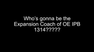 Who’s gonna be the
Expansion Coach of OE IPB
1314?????
 