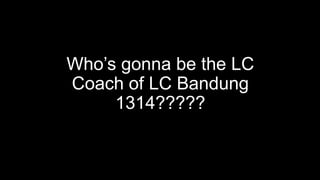 Who’s gonna be the LC
Coach of LC Bandung
1314?????
 