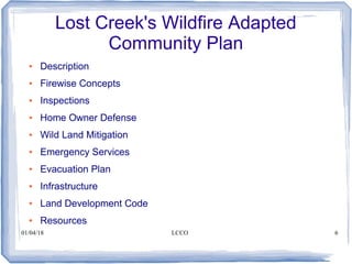 01/04/18 LCCO 6
Lost Creek's Wildfire Adapted
Community Plan
● Description
● Firewise Concepts
● Inspections
● Home Owner Defense
● Wild Land Mitigation
● Emergency Services
● Evacuation Plan
● Infrastructure
● Land Development Code
● Resources
 