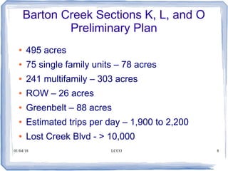 01/04/18 LCCO 8
Barton Creek Sections K, L, and O
Preliminary Plan
● 495 acres
● 75 single family units – 78 acres
● 241 multifamily – 303 acres
● ROW – 26 acres
● Greenbelt – 88 acres
● Estimated trips per day – 1,900 to 2,200
● Lost Creek Blvd - > 10,000
 