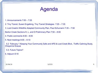 01/04/18 LCCO 9
Agenda
1. Announcements 7:00 – 7:05
2. Tiny Transit, Susan Engelking, Tiny Transit Strategies 7:05 – 7:35
3. Lost Creek's Wikldfire Adapted Community Plan, Paul Schumann 7:35 – 7:50
Barton Creek Sections K, L, and O Preliminary Plan 7:50 – 8:00
4. Public comments 8:00 – 8:05
5. Next meetings 8:05 – 8:10
5.2 February 1 Keeping Your Community Safe and APD & Lost Creek Blvd., Traffic Calming Study,
Cheyenne Krause
5.3. Future Topics?
6. Adjourn 8:10
 