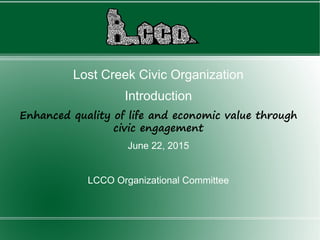 Lost Creek Civic Organization
Introduction
Enhanced quality of life and economic value through
civic engagement
June 22, 2015
LCCO Organizational Committee
 