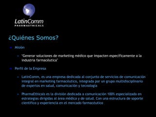 ¿Quiénes Somos?
 Misión

     “Generar soluciones de marketing médico que impacten específicamente a la
     industria farmacéutica”

 Perfil de la Empresa

     LatinComm, es una empresa dedicada al conjunto de servicios de comunicación
     integral en marketing farmacéutico, integrada por un grupo multidisciplinario
     de expertos en salud, comunicación y tecnología

     PharmaEthicals es la división dedicada a comunicación 100% especializada en
     estrategias dirigidas al área médica y de salud. Con una estructura de soporte
     científico y experiencia en el mercado farmacéutico
 