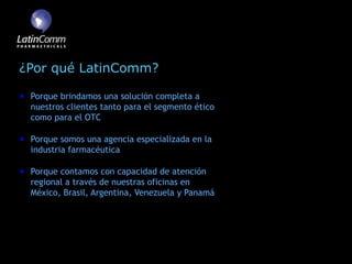 ¿Por qué LatinComm?

 Porque brindamos una solución completa a
 nuestros clientes tanto para el segmento ético
 como para el OTC

 Porque somos una agencia especializada en la
 industria farmacéutica

 Porque contamos con capacidad de atención
 regional a través de nuestras oficinas en
 México, Brasil, Argentina, Venezuela y Panamá
 