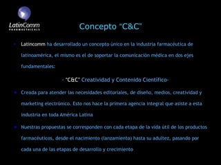 Concepto “C&C”

Latincomm ha desarrollado un concepto único en la industria farmacéutica de

latinoamérica, el mismo es el de soportar la comunicación médica en dos ejes

fundamentales:

                  - “C&C” Creatividad y Contenido Científico-

Creada para atender las necesidades editoriales, de diseño, medios, creatividad y

marketing electrónico. Esto nos hace la primera agencia integral que asiste a esta

industria en toda América Latina

Nuestras propuestas se corresponden con cada etapa de la vida útil de los productos

farmacéuticos, desde el nacimiento (lanzamiento) hasta su adultez, pasando por

cada una de las etapas de desarrollo y crecimiento
 