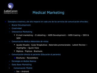 Medical Marketing

Conceptos creativos y de alto impacto en cada uno de los servicios de comunicación ofrecidos:
    Brand Development
    Creatividad
    Interactive Marketing
       E-mail marketing – E-detailing – WEB Development – WEB Casting – SEO &
         SEM
    Comunicación Médica (Materiales de visita)
       Ayudas Visuales – Guías Terapéuticas – Materiales promocionales – Latest Review –
         Highlights – Quick View
       Dípticos – Trípticos – Brochures
    Comunicación directa al paciente (Educación al paciente)
         Brochures - Newsletters
    Estrategia en Medios Masivos
    Data Base Marketing
•     Comunicación Mobile
         Ios - Android
 