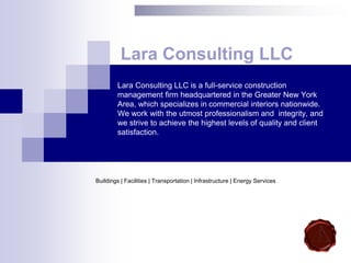 Lara Consulting LLC is a full-service construction
management firm headquartered in the Greater New York
Area, which specializes in commercial interiors nationwide.
We work with the utmost professionalism and integrity, and
we strive to achieve the highest levels of quality and client
satisfaction.
Lara Consulting LLC
Buildings | Facilities | Transportation | Infrastructure | Energy Services
 
