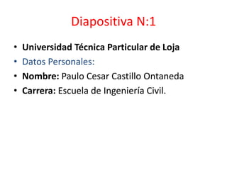 Diapositiva N:1 Universidad Técnica Particular de Loja Datos Personales:  Nombre: Paulo Cesar Castillo Ontaneda Carrera: Escuela de Ingeniería Civil. 
