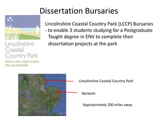 Dissertation Bursaries
Lincolnshire Coastal Country Park (LCCP) Bursaries
- to enable 3 students studying for a Postgraduate
Taught degree in ENV to complete their
dissertation projects at the park
Lincolnshire Coastal Country Park
Norwich
Approximately 100 miles away
 