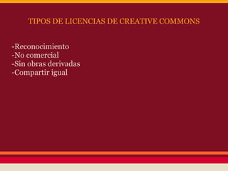 TIPOS DE LICENCIAS DE CREATIVE COMMONS


-Reconocimiento
-No comercial
-Sin obras derivadas
-Compartir igual
 
