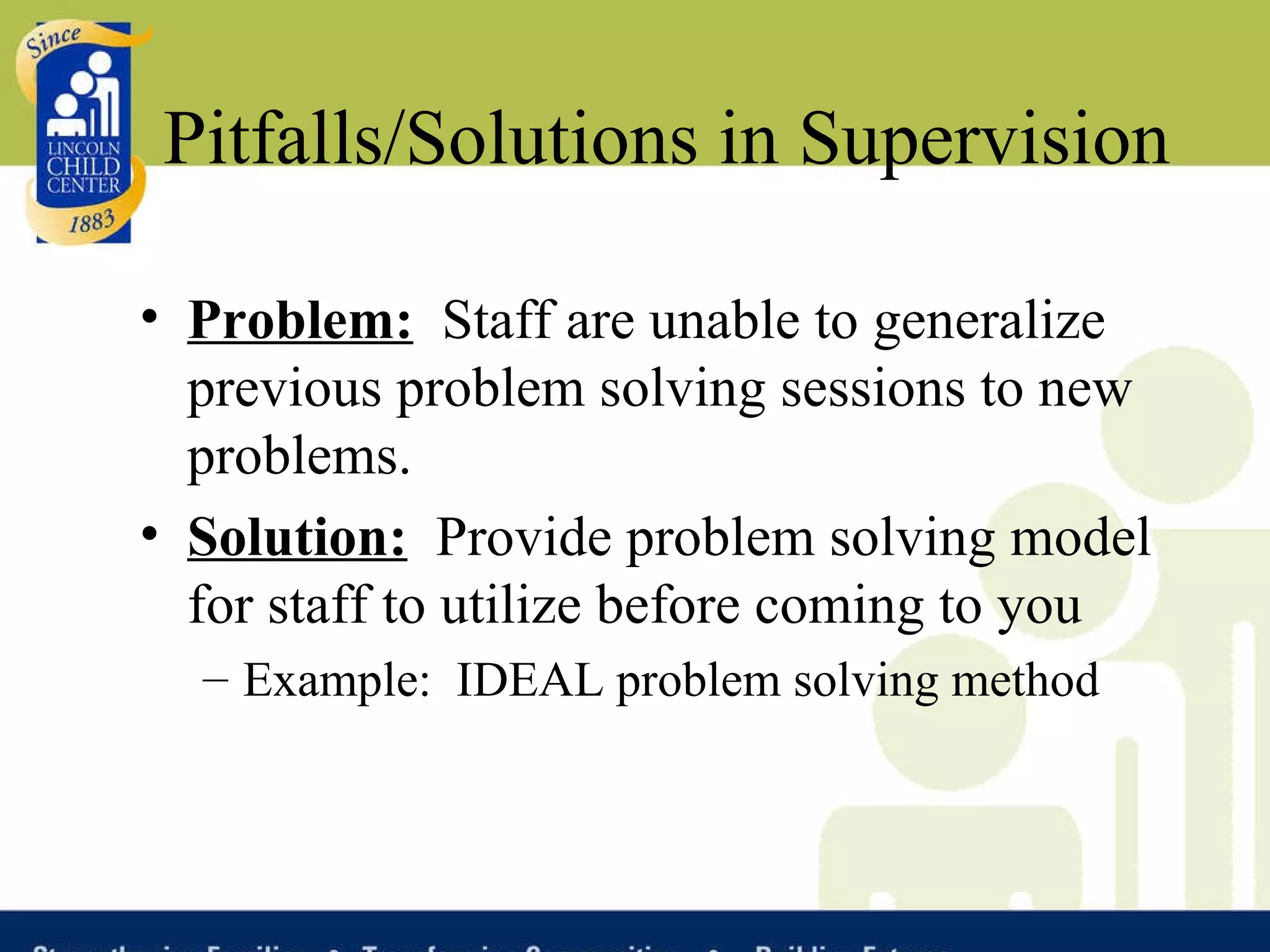 Pitfalls/Solutions in Supervision Problem:   Staff are unable to generalize previous problem solving sessions to new problems. Solution:   Provide problem solving model for staff to utilize before coming to you Example:  IDEAL problem solving method 