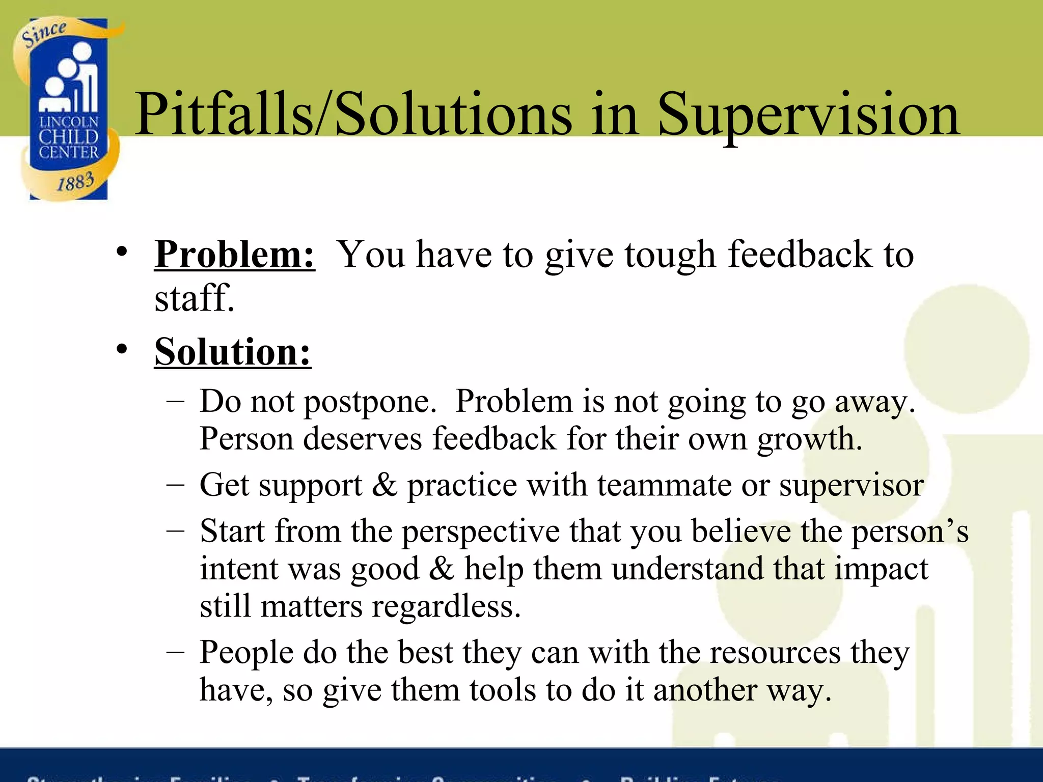 Pitfalls/Solutions in Supervision Problem:   You have to give tough feedback to staff. Solution: Do not postpone.  Problem is not going to go away.  Person deserves feedback for their own growth.  Get support & practice with teammate or supervisor Start from the perspective that you believe the person’s intent was good & help them understand that impact still matters regardless. People do the best they can with the resources they have, so give them tools to do it another way.  