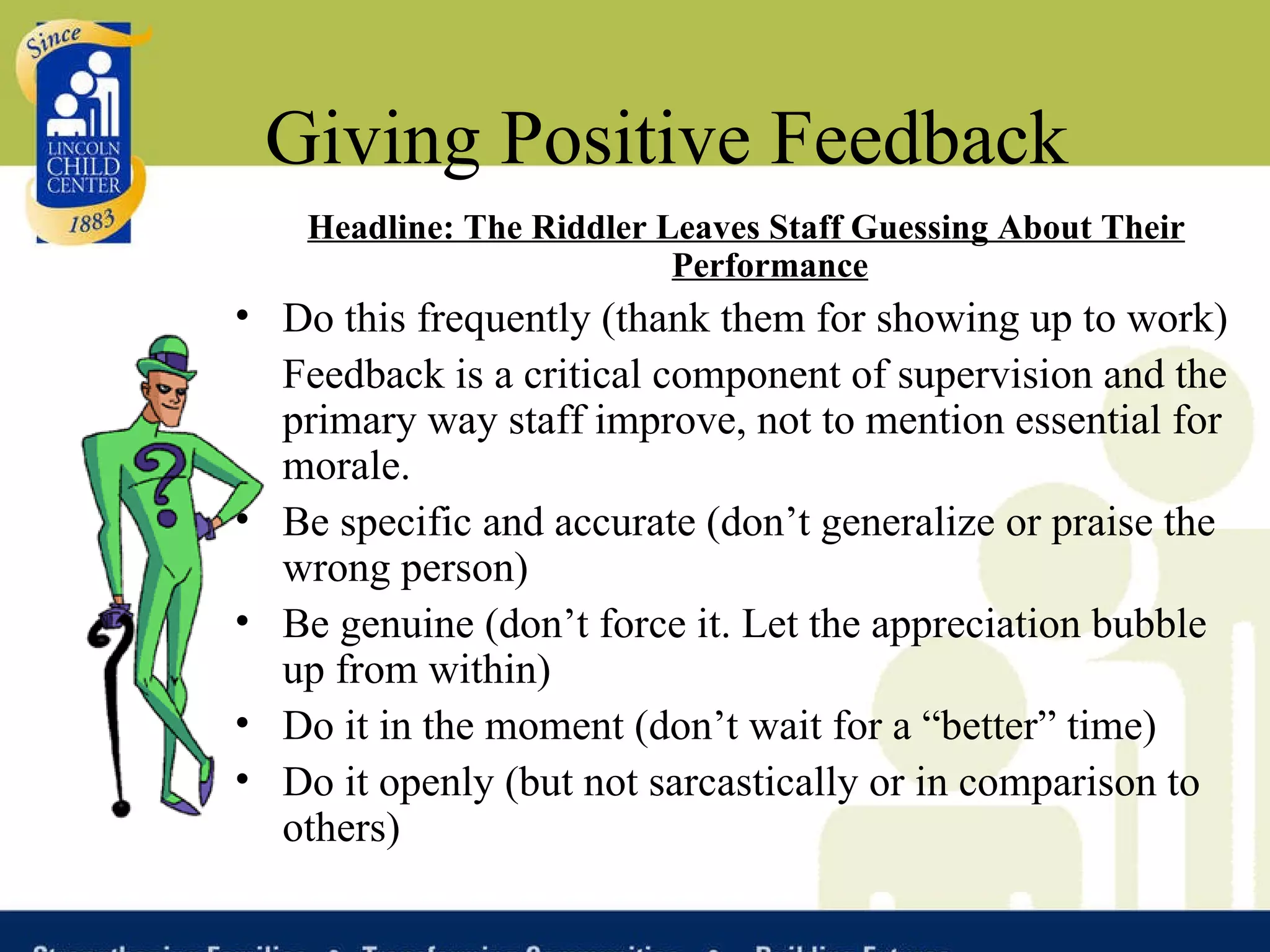 Giving Positive Feedback Headline: The Riddler Leaves Staff Guessing About Their Performance Do this frequently (thank them for showing up to work)  Feedback is a critical component of supervision and the primary way staff improve, not to mention essential for morale. Be specific and accurate (don’t generalize or praise the wrong person) Be genuine (don’t force it. Let the appreciation bubble up from within) Do it in the moment (don’t wait for a “better” time) Do it openly (but not sarcastically or in comparison to others)  