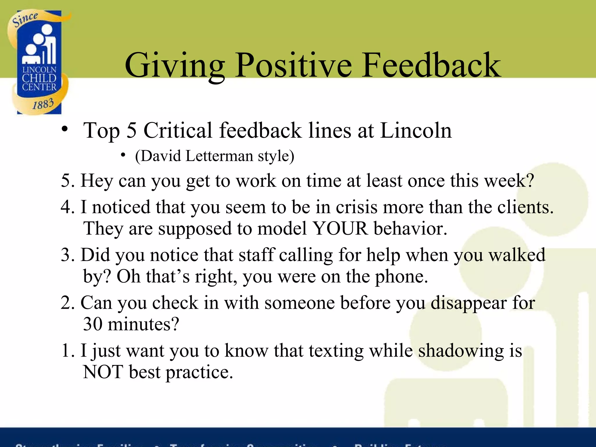 Giving Positive Feedback Top 5 Critical feedback lines at Lincoln (David Letterman style) 5. Hey can you get to work on time at least once this week?  4. I noticed that you seem to be in crisis more than the clients. They are supposed to model YOUR behavior. 3. Did you notice that staff calling for help when you walked by? Oh that’s right, you were on the phone. 2. Can you check in with someone before you disappear for 30 minutes? 1. I just want you to know that texting while shadowing is NOT best practice. 