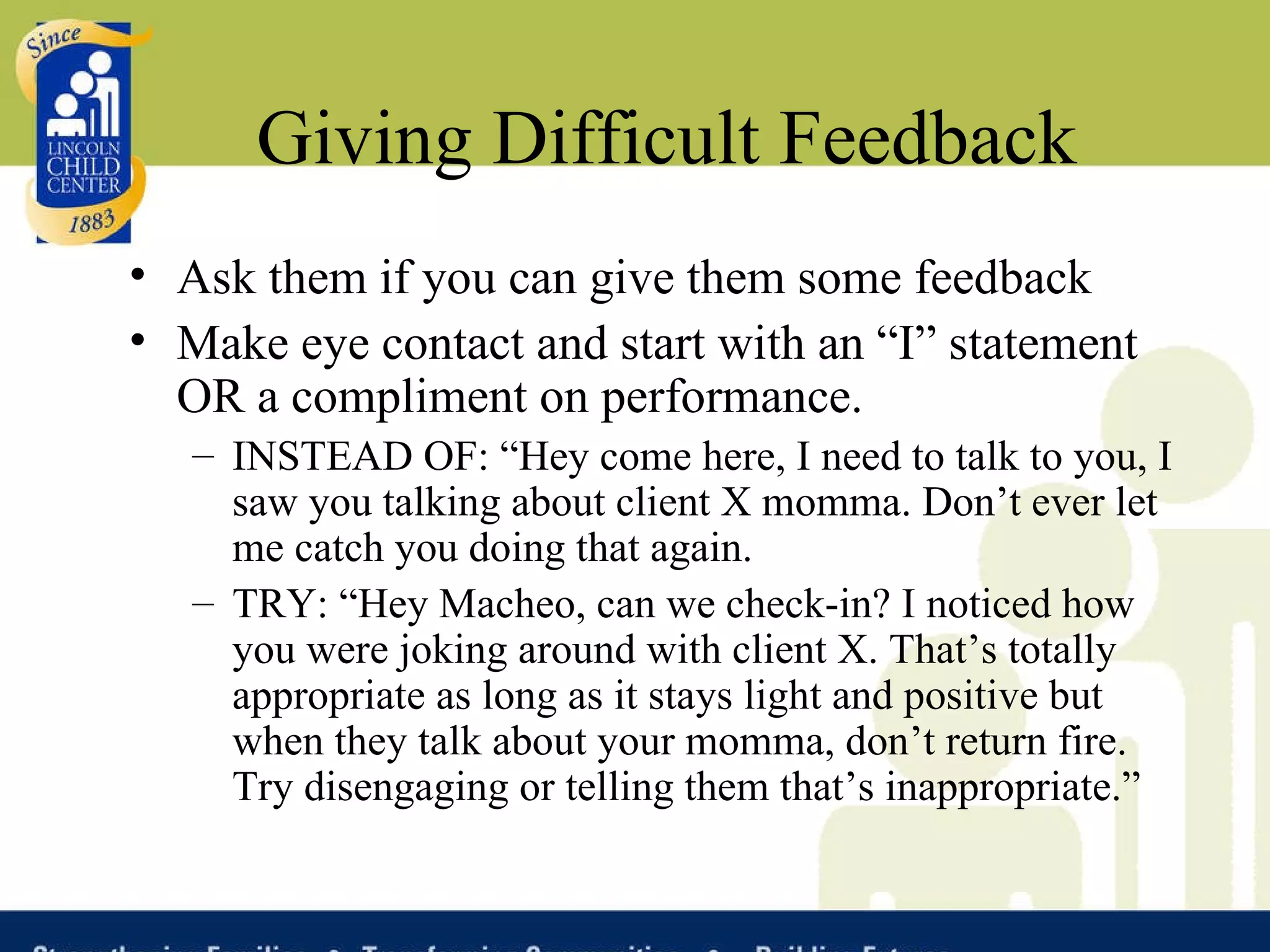 Giving Difficult Feedback Ask them if you can give them some feedback Make eye contact and start with an “I” statement OR a compliment on performance. INSTEAD OF: “Hey come here, I need to talk to you, I saw you talking about client X momma. Don’t ever let me catch you doing that again. TRY: “Hey Macheo, can we check-in? I noticed how you were joking around with client X. That’s totally appropriate as long as it stays light and positive but when they talk about your momma, don’t return fire. Try disengaging or telling them that’s inappropriate.” 