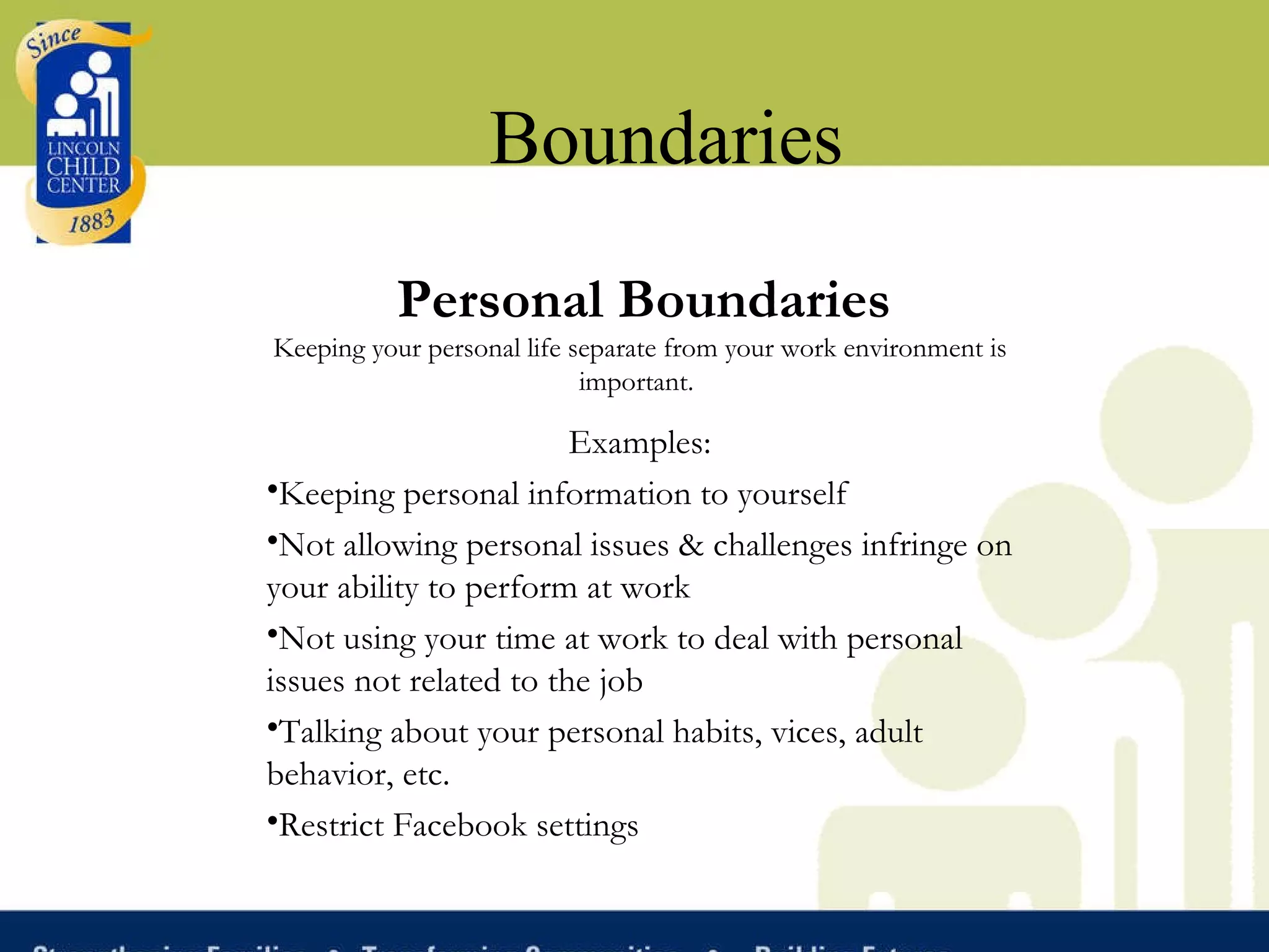 Boundaries Personal Boundaries Keeping your personal life separate from your work environment is important.   Examples: Keeping personal information to yourself Not allowing personal issues & challenges infringe on your ability to perform at work Not using your time at work to deal with personal issues not related to the job Talking about your personal habits, vices, adult behavior, etc. Restrict Facebook settings 