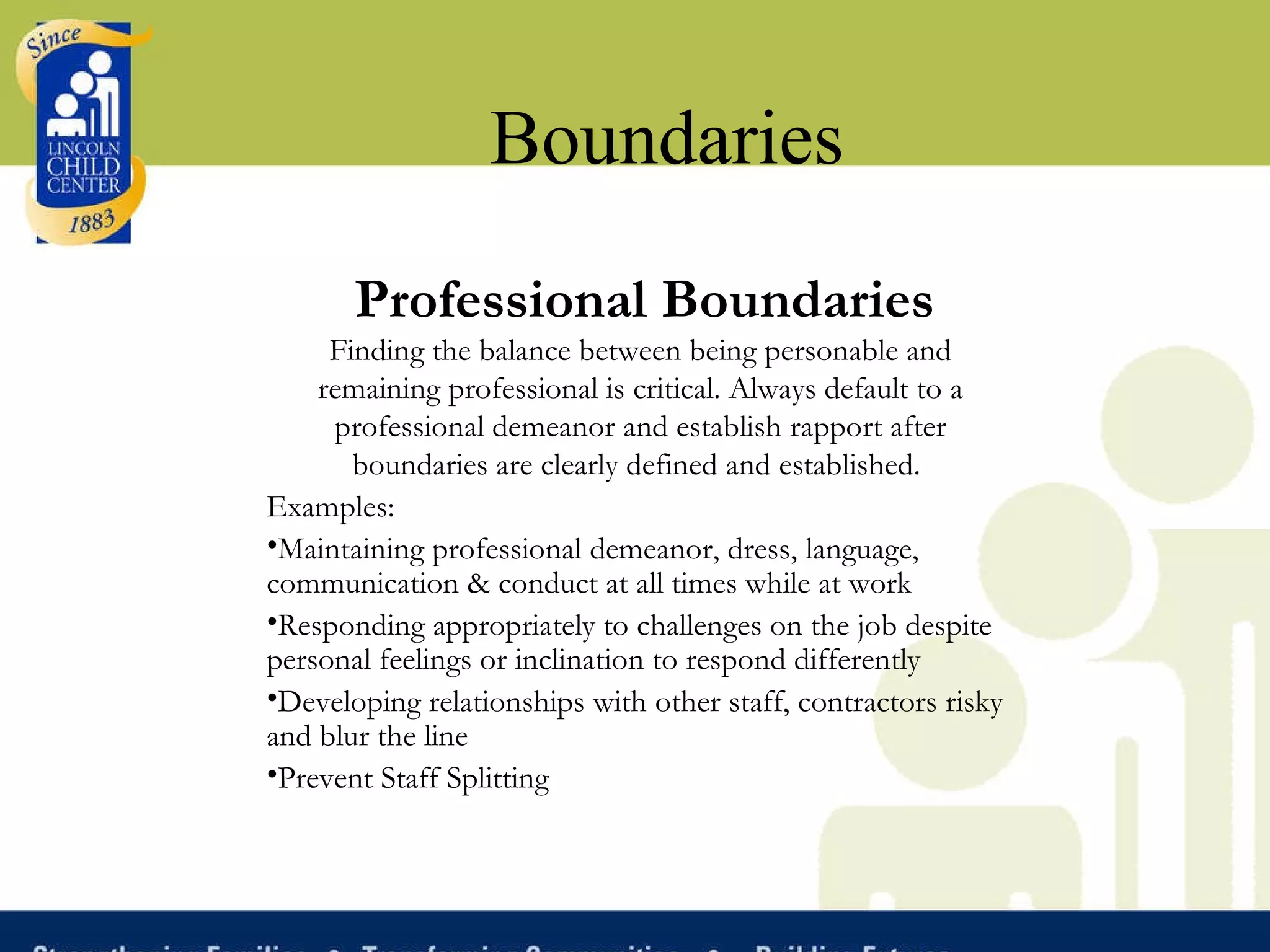 Boundaries Professional Boundaries Finding the balance between being personable and remaining professional is critical. Always default to a professional demeanor and establish rapport after boundaries are clearly defined and established.   Examples: Maintaining professional demeanor, dress, language, communication & conduct at all times while at work Responding appropriately to challenges on the job despite personal feelings or inclination to respond differently Developing relationships with other staff, contractors risky and blur the line Prevent Staff Splitting 