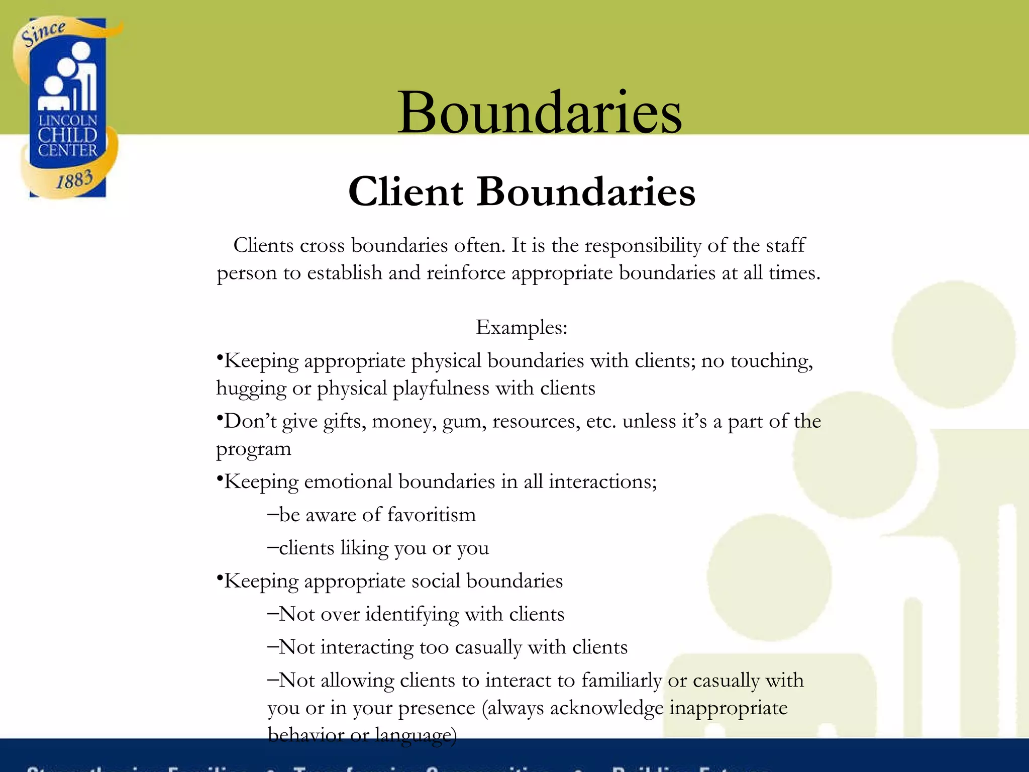 Boundaries Client Boundaries Clients cross boundaries often. It is the responsibility of the staff person to establish and reinforce appropriate boundaries at all times.     Examples: Keeping appropriate physical boundaries with clients; no touching, hugging or physical playfulness with clients Don’t give gifts, money, gum, resources, etc. unless it’s a part of the program Keeping emotional boundaries in all interactions;  be aware of favoritism  clients liking you or you Keeping appropriate social boundaries Not over identifying with clients Not interacting too casually with clients Not allowing clients to interact to familiarly or casually with you or in your presence (always acknowledge inappropriate behavior or language)  